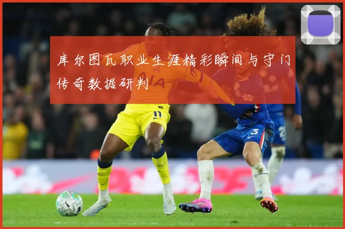 库尔图瓦职业生涯精彩瞬间与守门传奇数据研判