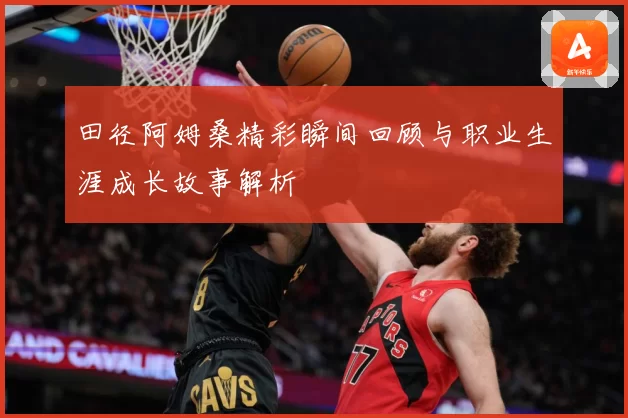 田径阿姆桑精彩瞬间回顾与职业生涯成长故事解析