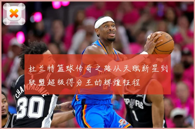 杜兰特篮球传奇之路从天赋新星到联盟超级得分王的辉煌征程