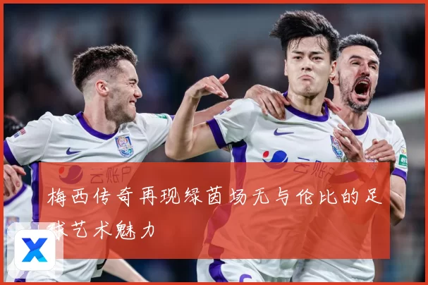 梅西传奇再现绿茵场无与伦比的足球艺术魅力