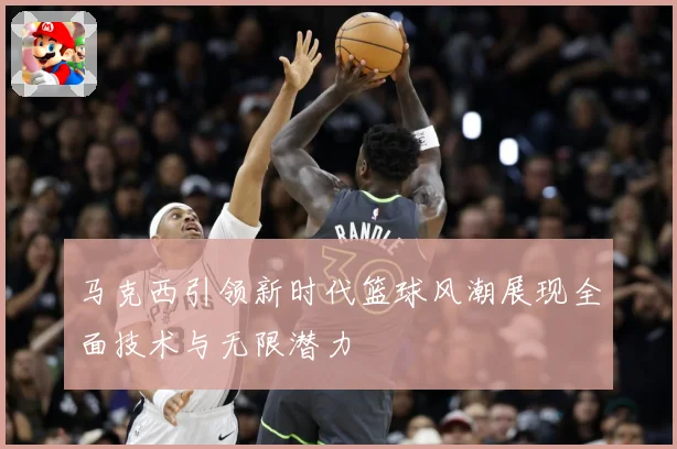 马克西引领新时代篮球风潮展现全面技术与无限潜力