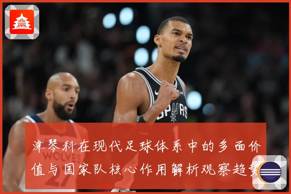 津琴科在现代足球体系中的多面价值与国家队核心作用解析观察趋势