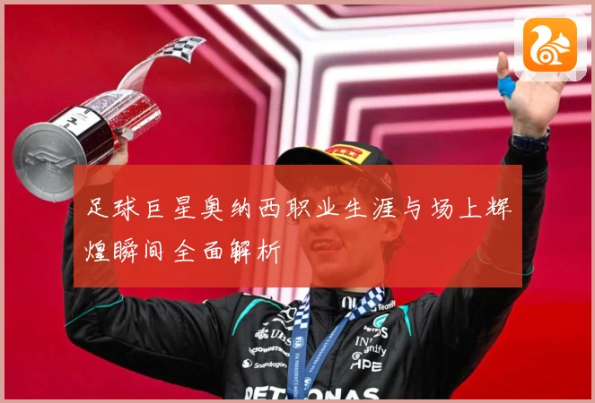 足球巨星奥纳西职业生涯与场上辉煌瞬间全面解析
