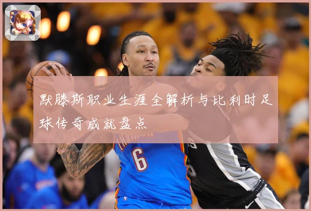 默滕斯职业生涯全解析与比利时足球传奇成就盘点
