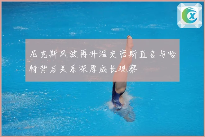 尼克斯风波再升温史密斯直言与哈特背后关系深厚成长观察
